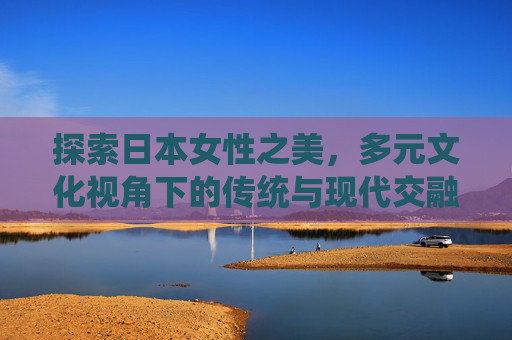 探索日本女性之美,多元文化视角下的传统与现代交融 探索日本女性之美,多元文化视角下的传统与现代交融