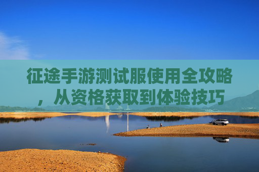 征途手游测试服使用全攻略，从资格获取到体验技巧
