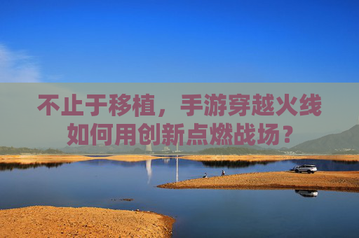 不止于移植，手游穿越火线如何用创新点燃战场？