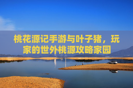 桃花源记手游与叶子猪,玩家的世外桃源攻略家园 桃花源记手游与叶子猪,玩家的世外桃源攻略家园