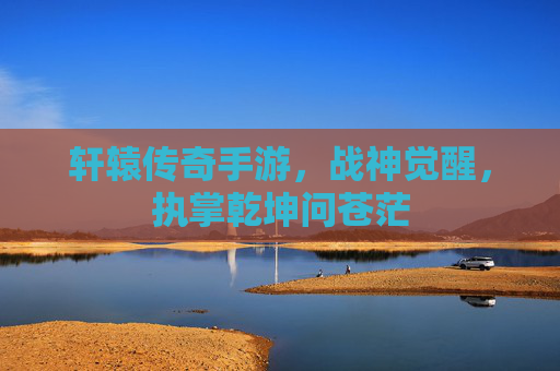 轩辕传奇手游，战神觉醒，执掌乾坤问苍茫