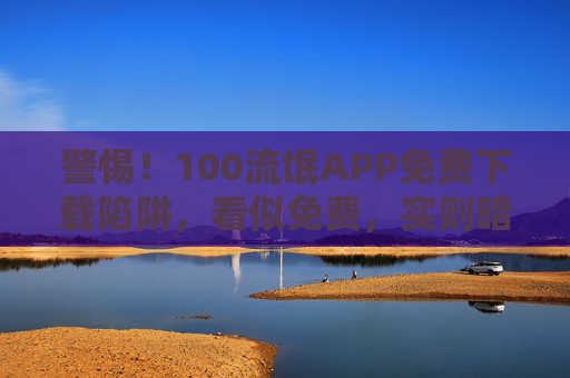 警惕!100流氓APP免费下载陷阱,看似免费,实则暗藏风险 警惕!100流氓APP免费下载陷阱,看似免费,实则暗藏风险