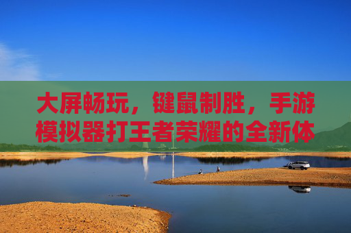 大屏畅玩,键鼠制胜,手游模拟器打王者荣耀的全新体验 大屏畅玩,键鼠制胜,手游模拟器打王者荣耀的全新体验