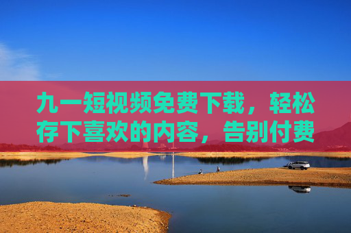 九一短视频免费下载,轻松存下喜欢的内容,告别付费烦恼 九一短视频免费下载,轻松存下喜欢的内容,告别付费烦恼