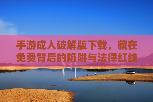 手游成人破解版下载,藏在免费背后的陷阱与法律红线 手游成人破解版下载,藏在免费背后的陷阱与法律红线