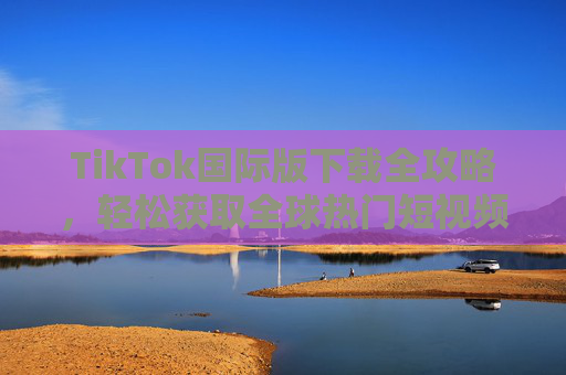 TikTok国际版下载全攻略,轻松获取全球热门短视频APP TikTok国际版下载全攻略,轻松获取全球热门短视频APP