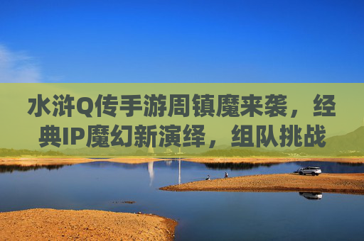 水浒Q传手游周镇魔来袭,经典IP魔幻新演绎,组队挑战赢好礼 水浒Q传手游周镇魔来袭,经典IP魔幻新演绎,组队挑战赢好礼