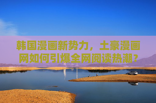 韩国漫画新势力，土豪漫画网如何引爆全网阅读热潮？