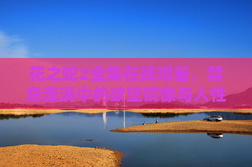 花之蛇2全集在线观看,禁忌漩涡中的欲望镜像与人性救赎 花之蛇2全集在线观看,禁忌漩涡中的欲望镜像与人性救赎