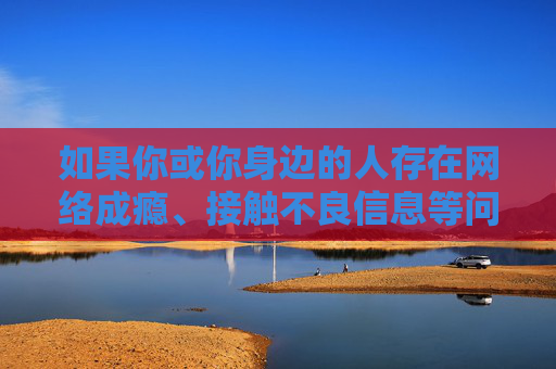 如果你或你身边的人存在网络成瘾、接触不良信息等问题,建议立即停止并寻求帮助 如果你或你身边的人存在网络成瘾、接触不良信息等问题,建议立即停止并寻求帮助