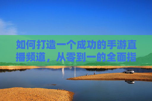 如何打造一个成功的手游直播频道,从零到一的全面指南 如何打造一个成功的手游直播频道,从零到一的全面指南
