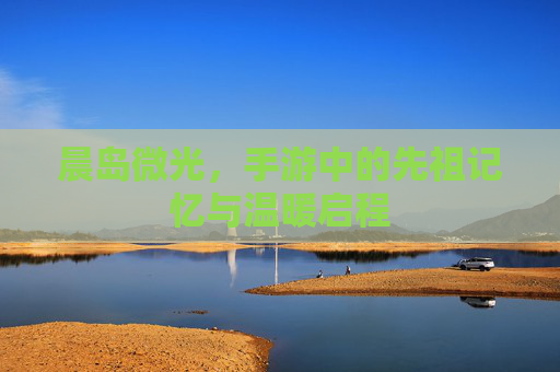 晨岛微光,手游中的先祖记忆与温暖启程 晨岛微光,手游中的先祖记忆与温暖启程