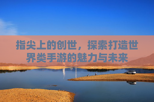 指尖上的创世,探索打造世界类手游的魅力与未来 指尖上的创世,探索打造世界类手游的魅力与未来