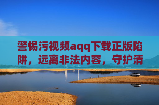 警惕污视频aqq下载正版陷阱,远离非法内容,守护清朗网络空间 警惕污视频aqq下载正版陷阱,远离非法内容,守护清朗网络空间