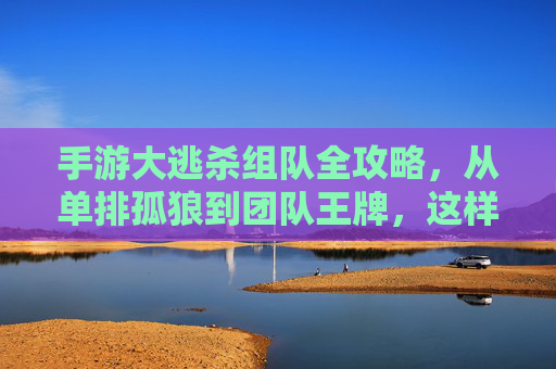 手游大逃杀组队全攻略，从单排孤狼到团队王牌，这样组队吃鸡率翻倍！