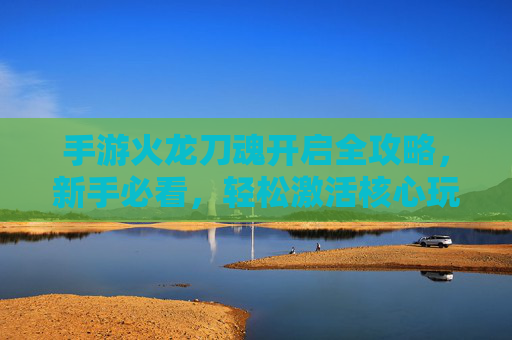 手游火龙刀魂开启全攻略,新手必看,轻松激活核心玩法! 手游火龙刀魂开启全攻略,新手必看,轻松激活核心玩法!