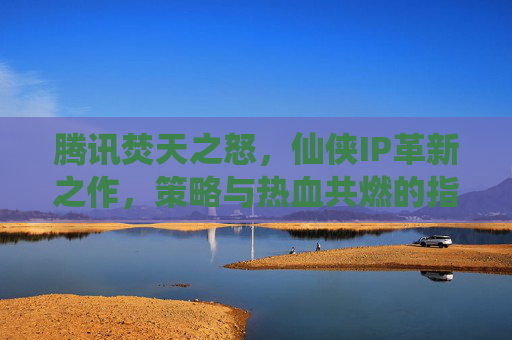 腾讯焚天之怒，仙侠IP革新之作，策略与热血共燃的指尖盛宴