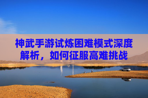 神武手游试炼困难模式深度解析，如何征服高难挑战