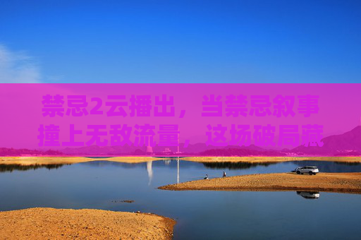 禁忌2云播出，当禁忌叙事撞上无敌流量，这场破局藏着什么？