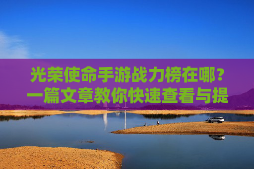 光荣使命手游战力榜在哪？一篇文章教你快速查看与提升技巧