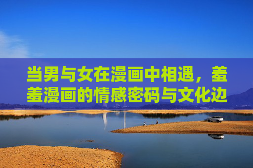 当男与女在漫画中相遇，羞羞漫画的情感密码与文化边界