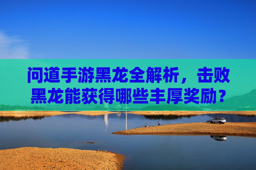 问道手游黑龙全解析，击败黑龙能获得哪些丰厚奖励？