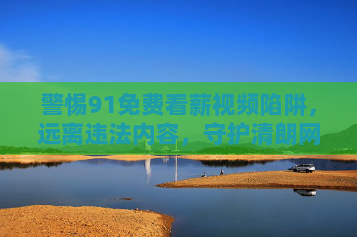 警惕91免费看薪视频陷阱，远离违法内容，守护清朗网络空间