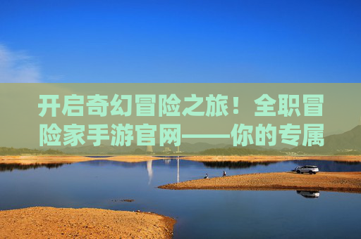 开启奇幻冒险之旅!全职冒险家手游官网——你的专属冒险指南站 开启奇幻冒险之旅!全职冒险家手游官网——你的专属冒险指南站