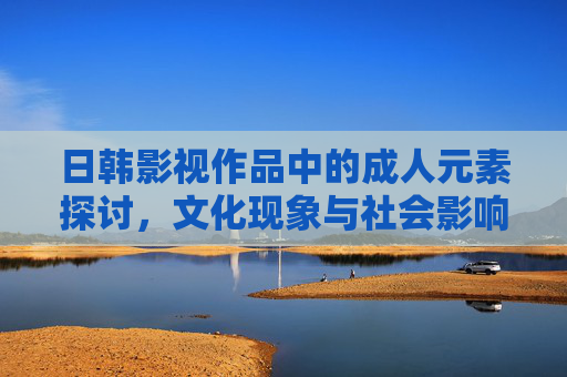 日韩影视作品中的成人元素探讨,文化现象与社会影响分析 日韩影视作品中的成人元素探讨,文化现象与社会影响分析