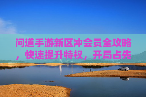 问道手游新区冲会员全攻略,快速提升特权,开局占先机 问道手游新区冲会员全攻略,快速提升特权,开局占先机