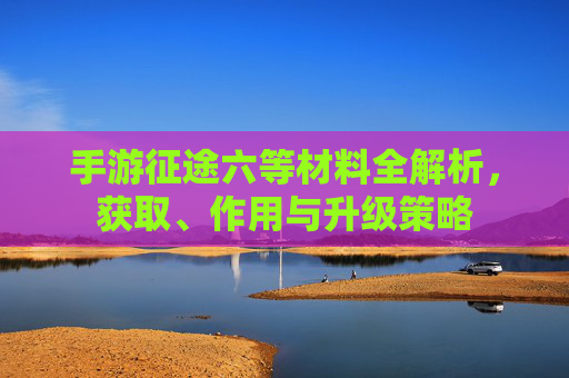 手游征途六等材料全解析,获取、作用与升级策略 手游征途六等材料全解析,获取、作用与升级策略