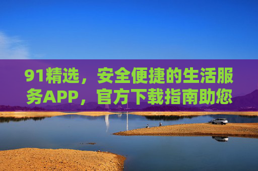 91精选,安全便捷的生活服务APP,官方下载指南助您高效生活 91精选,安全便捷的生活服务APP,官方下载指南助您高效生活