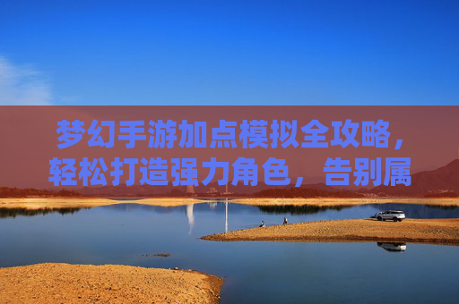 梦幻手游加点模拟全攻略,轻松打造强力角色,告别属性焦虑 梦幻手游加点模拟全攻略,轻松打造强力角色,告别属性焦虑