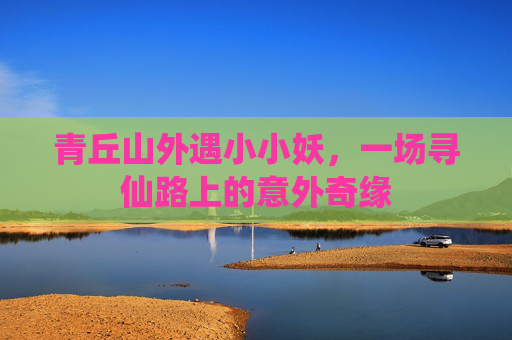 青丘山外遇小小妖,一场寻仙路上的意外奇缘 青丘山外遇小小妖,一场寻仙路上的意外奇缘