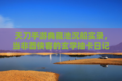 天刀手游典藏池沉船实录,当非酋侠客的玄学抽卡日记 天刀手游典藏池沉船实录,当非酋侠客的玄学抽卡日记