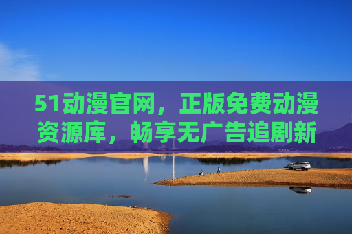 51动漫官网,正版免费动漫资源库,畅享无广告追剧新体验 51动漫官网,正版免费动漫资源库,畅享无广告追剧新体验