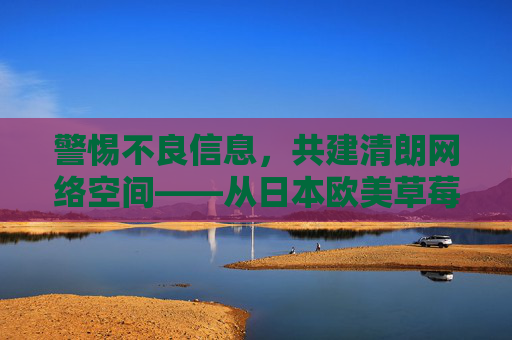 警惕不良信息，共建清朗网络空间——从日本欧美草莓视频看内容消费的理性选择