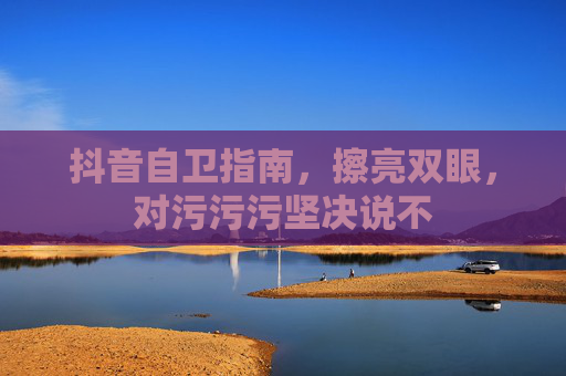 抖音自卫指南,擦亮双眼,对污污污坚决说不 抖音自卫指南,擦亮双眼,对污污污坚决说不