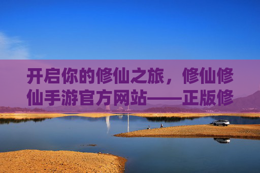 开启你的修仙之旅,修仙修仙手游官方网站——正版修仙世界的唯一入口 开启你的修仙之旅,修仙修仙手游官方网站——正版修仙世界的唯一入口