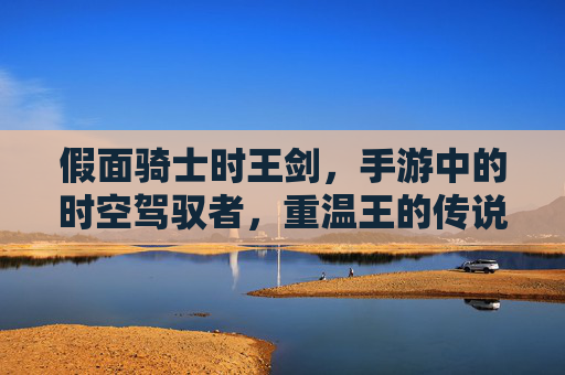 假面骑士时王剑,手游中的时空驾驭者,重温王的传说 假面骑士时王剑,手游中的时空驾驭者,重温王的传说