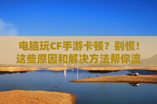 电脑玩CF手游卡顿?别慌!这些原因和解决方法帮你流畅吃鸡 电脑玩CF手游卡顿?别慌!这些原因和解决方法帮你流畅吃鸡