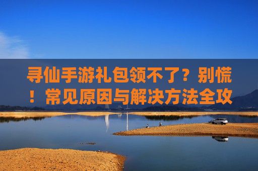 寻仙手游礼包领不了？别慌！常见原因与解决方法全攻略