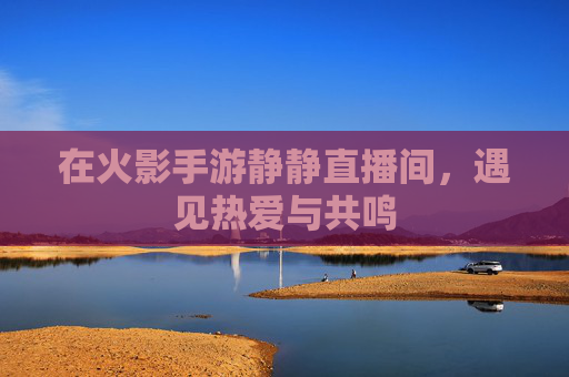 在火影手游静静直播间,遇见热爱与共鸣 在火影手游静静直播间,遇见热爱与共鸣