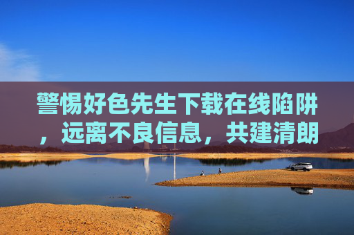 警惕好色先生下载在线陷阱,远离不良信息,共建清朗网络 警惕好色先生下载在线陷阱,远离不良信息,共建清朗网络