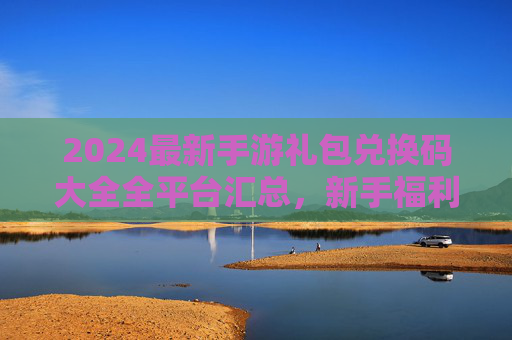 2024最新手游礼包兑换码大全全平台汇总,新手福利速领! 2024最新手游礼包兑换码大全全平台汇总,新手福利速领!