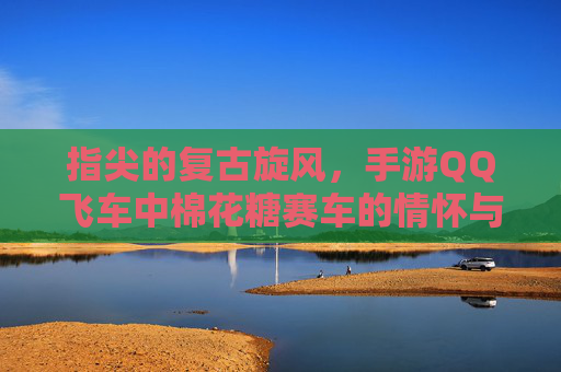 指尖的复古旋风,手游QQ飞车中棉花糖赛车的情怀与竞速 指尖的复古旋风,手游QQ飞车中棉花糖赛车的情怀与竞速
