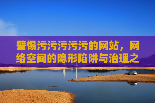 警惕污污污污污的网站,网络空间的隐形陷阱与治理之路 警惕污污污污污的网站,网络空间的隐形陷阱与治理之路