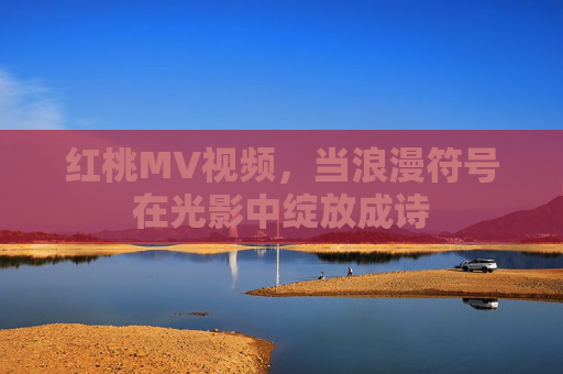 红桃MV视频,当浪漫符号在光影中绽放成诗 红桃MV视频,当浪漫符号在光影中绽放成诗