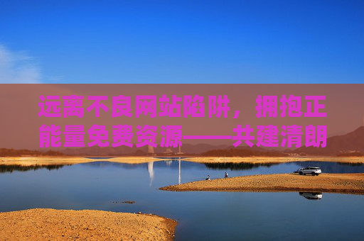 远离不良网站陷阱,拥抱正能量免费资源——共建清朗网络空间 远离不良网站陷阱,拥抱正能量免费资源——共建清朗网络空间