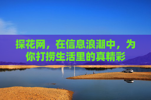 探花网，在信息浪潮中，为你打捞生活里的真精彩